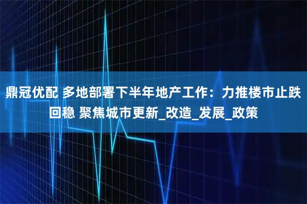 鼎冠优配 多地部署下半年地产工作：力推楼市止跌回稳 聚焦城市更新_改造_发展_政策