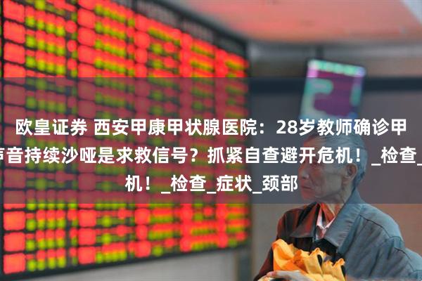 欧皇证券 西安甲康甲状腺医院：28岁教师确诊甲状腺癌，声音持续沙哑是求救信号？抓紧自查避开危机！_检查_症状_颈部