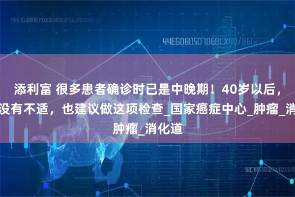 添利富 很多患者确诊时已是中晚期!40岁以后,即使没有不适,也建议做这项检查_国家癌症中心_肿瘤_消化道