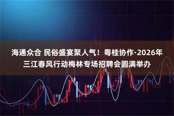 海通众合 民俗盛宴聚人气！粤桂协作·2026年三江春风行动梅林专场招聘会圆满举办