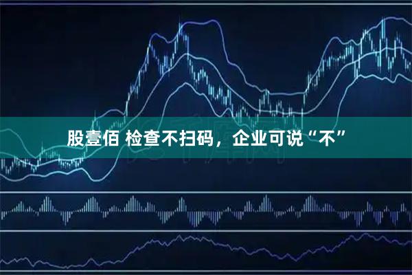 股壹佰 检查不扫码,企业可说“不”