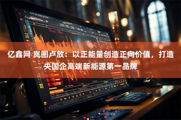 亿鑫网 岚图卢放：以正能量创造正向价值，打造央国企高端新能源第一品牌