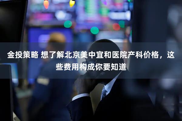 金投策略 想了解北京美中宜和医院产科价格，这些费用构成你要知道