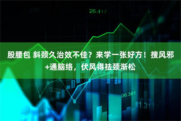 股腰包 斜颈久治效不佳？来学一张好方！搜风邪+通脑络，伏风得祛颈渐松