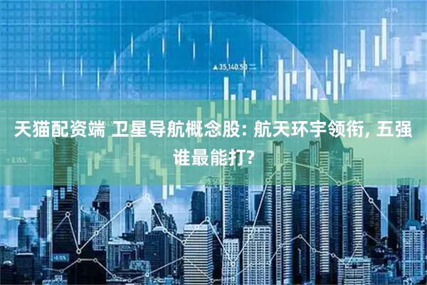 天猫配资端 卫星导航概念股: 航天环宇领衔, 五强谁最能打?
