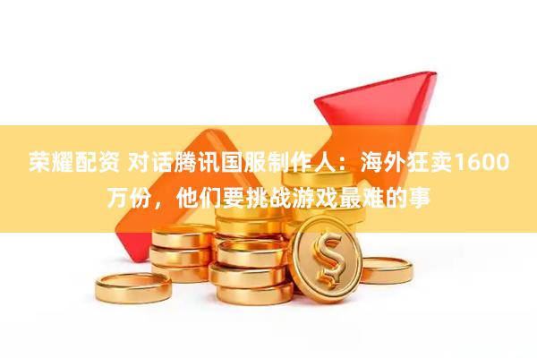 荣耀配资 对话腾讯国服制作人：海外狂卖1600万份，他们要挑战游戏最难的事