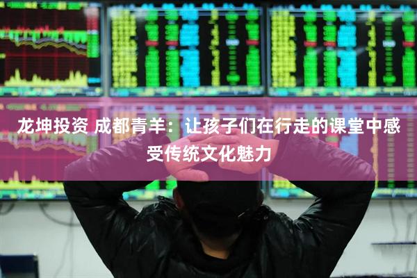 龙坤投资 成都青羊:让孩子们在行走的课堂中感受传统文化魅力