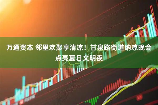 万通资本 邻里欢聚享清凉！甘泉路街道纳凉晚会点亮夏日文明夜