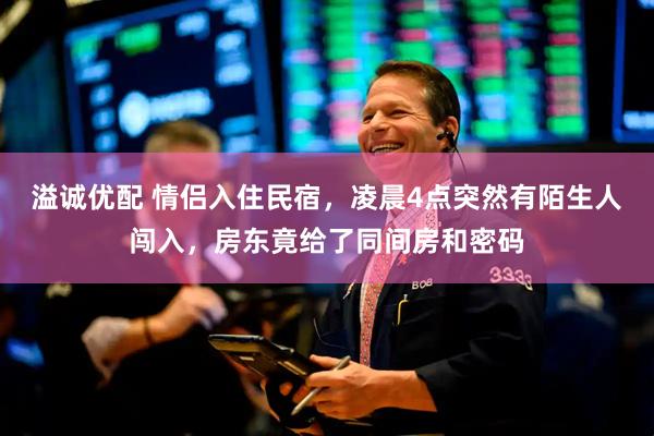 溢诚优配 情侣入住民宿，凌晨4点突然有陌生人闯入，房东竟给了同间房和密码