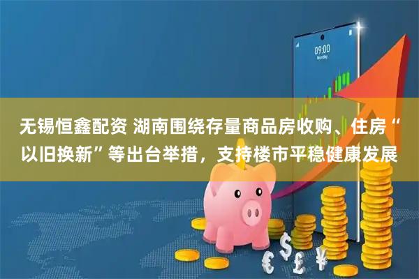 无锡恒鑫配资 湖南围绕存量商品房收购、住房“以旧换新”等出台举措，支持楼市平稳健康发展