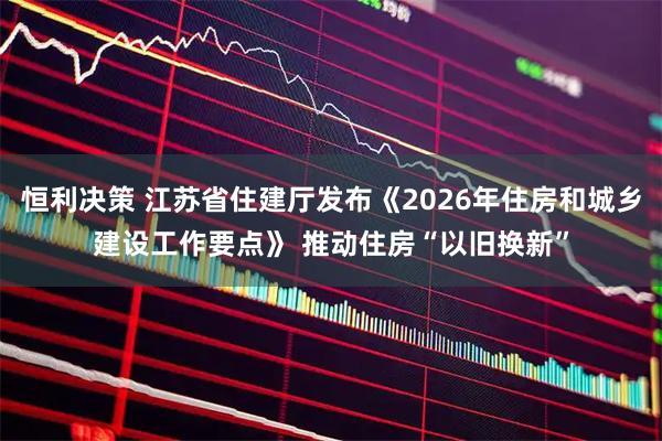 恒利决策 江苏省住建厅发布《2026年住房和城乡建设工作要点》 推动住房“以旧换新”