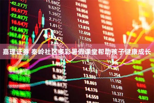 嘉理证券 秦岭社区多彩暑假课堂帮助孩子健康成长