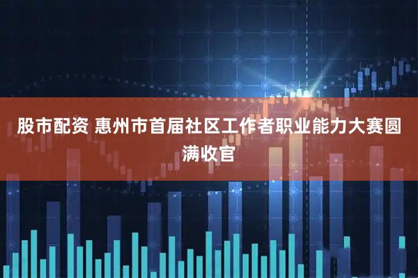 股市配资 惠州市首届社区工作者职业能力大赛圆满收官