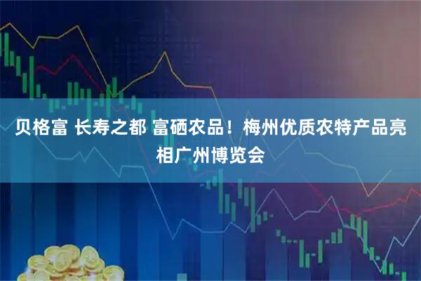 贝格富 长寿之都 富硒农品！梅州优质农特产品亮相广州博览会