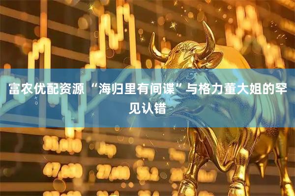 富农优配资源 “海归里有间谍”与格力董大姐的罕见认错